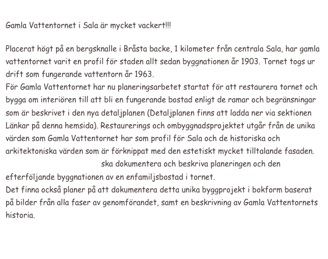 
Gamla Vattentornet i Sala är mycket vackert!!!

Placerat högt på en bergsknalle i Bråsta backe, 1 kilometer från centrala Sala, har gamla vattentornet varit en profil för staden allt sedan byggnationen år 1903. Tornet togs ur drift som fungerande vattentorn år 1963.
För Gamla Vattentornet har nu planeringsarbetet startat för att restaurera tornet och bygga om interiören till att bli en fungerande bostad enligt de ramar och begränsningar som är beskrivet i den nya detaljplanen (Detaljplanen finns att ladda ner via sektionen Länkar på denna hemsida). Restaurerings och ombyggnadsprojektet utgår från de unika värden som Gamla Vattentornet har som profil för Sala och de historiska och arkitektoniska värden som är förknippat med den estetiskt mycket tilltalande fasaden.
www.gamlavattentornet.se ska dokumentera och beskriva planeringen och den efterföljande byggnationen av en enfamiljsbostad i tornet.
Det finna också planer på att dokumentera detta unika byggprojekt i bokform baserat på bilder från alla faser av genomförandet, samt en beskrivning av Gamla Vattentornets historia.